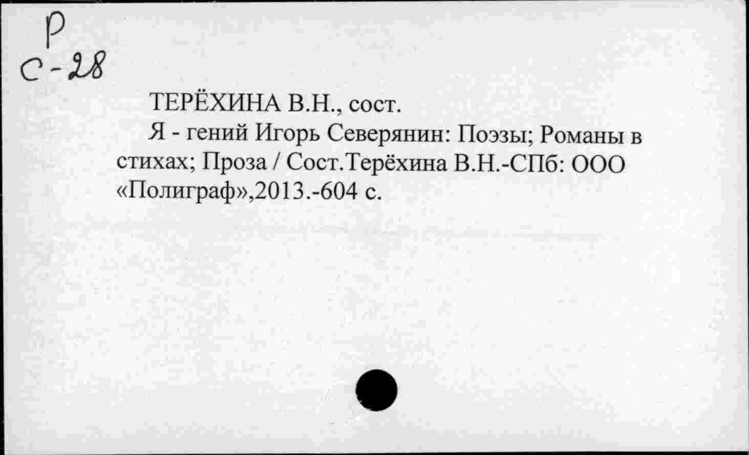 ﻿ТЕРЁХИНА В.Н., сост.
Я - гений Игорь Северянин: Поэзы; Романы в стихах; Проза / Сост.Терёхина В.Н.-СПб: ООО «Полиграф»,2013.-604 с.